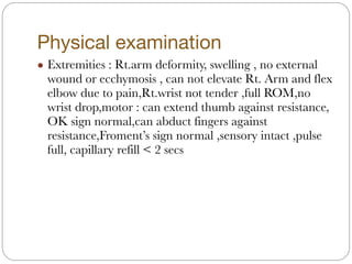 Physical examination
! Extremities : Rt.arm deformity, swelling , no external
wound or ecchymosis , can not elevate Rt. Arm and flex
elbow due to pain,Rt.wrist not tender ,full ROM,no
wrist drop,motor : can extend thumb against resistance,
OK sign normal,can abduct fingers against
resistance,Froment’s sign normal ,sensory intact ,pulse
full, capillary refill < 2 secs
 