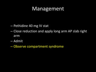 Management
– Pethidine 40 mg IV stat
– Close reduction and apply long arm AP slab right
arm
– Admit
– Observe compartment syndrome
 