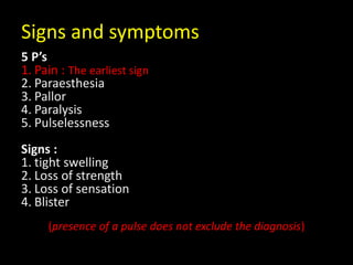 Signs and symptoms
5 P’s
1. Pain : The earliest sign
2. Paraesthesia
3. Pallor
4. Paralysis
5. Pulselessness
Signs :
1. tight swelling
2. Loss of strength
3. Loss of sensation
4. Blister
(presence of a pulse does not exclude the diagnosis)
 