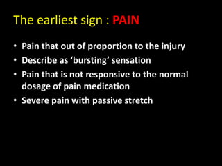The earliest sign : PAIN
• Pain that out of proportion to the injury
• Describe as ‘bursting’ sensation
• Pain that is not responsive to the normal
dosage of pain medication
• Severe pain with passive stretch
 