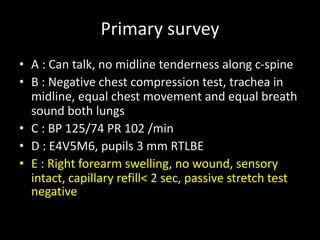 Primary survey
• A : Can talk, no midline tenderness along c-spine
• B : Negative chest compression test, trachea in
midline, equal chest movement and equal breath
sound both lungs
• C : BP 125/74 PR 102 /min
• D : E4V5M6, pupils 3 mm RTLBE
• E : Right forearm swelling, no wound, sensory
intact, capillary refill< 2 sec, passive stretch test
negative
 