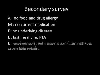 Secondary survey
A : no food and drug allergy
M : no current medication
P: no underlying disease
L : last meal 3 hr. PTA
E : ขณะวิ่งเล่นกับเพื่อน หกล้ม แขนขวากระแทกพื้น มีอาการปวดบวม
แขนขวา ไม่มีบาดเจ็บที่อื่น
 