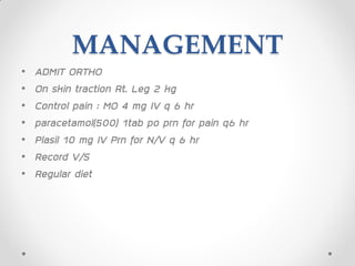 MANAGEMENT
• ADMIT ORTHO
• On skin traction Rt. Leg 2 kg
• Control pain : MO 4 mg IV q 6 hr
• paracetamol(500) 1tab po prn for pain q6 hr
• Plasil 10 mg IV Prn for N/V q 6 hr
• Record V/S
• Regular diet
 