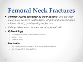 Femoral Neck Fractures
• common injuries sustained by older patients who are both
more likely to have unsteadiness of gait and reduced bone
mineral density, predisposing to fracture.
• Elderly osteopolotic women are at greatest risk.
• Epidemiology
o increasingly common due to aging population
o women > men
o whites > blacks
• Mechanism
o high energy in young patients (e.g. motor vehicle collisions)
o low energy falls in older patients
 