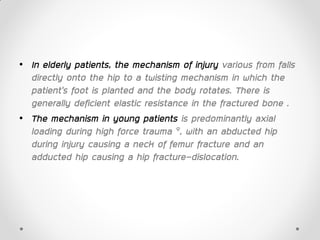 • In elderly patients, the mechanism of injury various from falls
directly onto the hip to a twisting mechanism in which the
patient’s foot is planted and the body rotates. There is
generally deficient elastic resistance in the fractured bone .
• The mechanism in young patients is predominantly axial
loading during high force trauma 9, with an abducted hip
during injury causing a neck of femur fracture and an
adducted hip causing a hip fracture-dislocation.
 