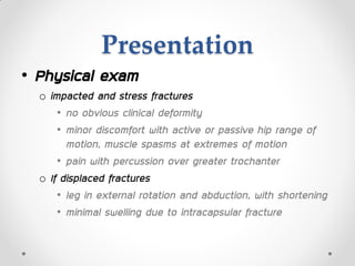 Presentation
• Physical exam
o impacted and stress fractures
• no obvious clinical deformity
• minor discomfort with active or passive hip range of
motion, muscle spasms at extremes of motion
• pain with percussion over greater trochanter
o If displaced fractures
• leg in external rotation and abduction, with shortening
• minimal swelling due to intracapsular fracture
 