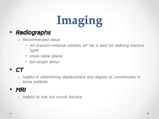 Imaging
• Radiographs
o Recommended views
• AP (traction-internal rotation AP hip is best for defining fracture
type)
• cross-table lateral
• full-length femur
• CT
o helpful in determining displacement and degree of comminution in
some patients
• MRI
o helpful to rule out occult fracture
 