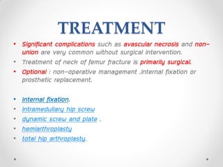 TREATMENT
• Significant complications such as avascular necrosis and non-
union are very common without surgical intervention.
• Treatment of neck of femur fracture is primarily surgical.
• Optional : non-operative management ,internal fixation or
prosthetic replacement.
• Internal fixation,
• intramedullary hip screw
• dynamic screw and plate .
• hemiarthroplasty
• total hip arthroplasty.
 