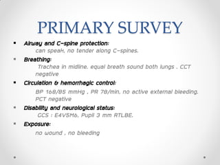 PRIMARY SURVEY
 Airway and C-spine protection:
can speak, no tender along C-spines.
 Breathing:
Trachea in midline. equal breath sound both lungs . CCT
negative
 Circulation & hemorrhagic control:
BP 168/85 mmHg , PR 78/min, no active external bleeding.
PCT negative
 Disability and neurological status:
GCS : E4V5M6, Pupil 3 mm RTLBE.
 Exposure:
no wound , no bleeding
 