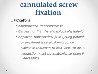 cannulated screw
fixation
o indications
• nondisplaced transcervical fx
• Garden I or II in the physiologically elderly
• displaced transcervical fx in young patient
oconsidered a surgical emergency
oachieve reduction to limit vascular insult
oreduction must be anatomic, so open if
necessary
 