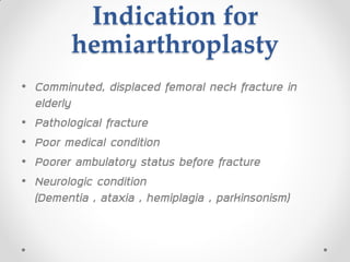 Indication for
hemiarthroplasty
• Comminuted, displaced femoral neck fracture in
elderly
• Pathological fracture
• Poor medical condition
• Poorer ambulatory status before fracture
• Neurologic condition
(Dementia , ataxia , hemiplagia , parkinsonism)
 