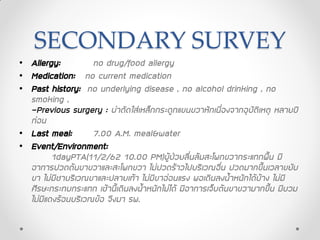 SECONDARY SURVEY
• Allergy: no drug/food allergy
• Medication: no current medication
• Past history: no underlying disease , no alcohol drinking , no
smoking ,
-Previous surgery : ผ่าตัดใส่เหล็กกระดูกแขนขวาหักเนื่องจากอุบัติเหตุ หลายปี
ก่อน
• Last meal: 7.00 A.M. meal&water
• Event/Environment:
1dayPTA(11/2/62 10.00 PM)ผู้ป่วยลื่นล้มสะโพกขวากระแทกพื้น มี
อาการปวดต้นขาขวาและสะโพกขวา ไม่ปวดร้าวไปบริเวณอื่น ปวดมากขึ้นเวลาขยับ
ขา ไม่มีชาบริเวณขาและปลายเท้า ไม่มีขาอ่อนแรง พอเดินลงน้าหนักได้บ้าง ไม่มี
ศีรษะกระทบกระแทก เช้านี้เดินลงน้าหนักไม่ได้ มีอาการเจ็บต้นขาขวามากขึ้น มีบวม
ไม่มีแดงร้อนบริเวณข้อ จึงมา รพ.
 