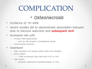 COMPLICATION
• Osteonecrosis
• incidence of 10-45%
• recent studies fail to demonstrate association between
time to fracture reduction and subsequent AVN
• increased risk with
o increase initial displacement
• AVN can still develop in nondisplaced injuries
o nonanatomical reduction
• treatment
o major symptoms not always present when AVN develops
o young patient
• > 50% involvement then treat with FVFG vs THA
o older patient
• prosthetic replacement (hemiarthroplasty vs THA)
 