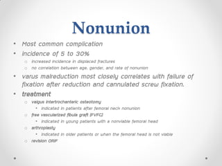 Nonunion
• Most common complication
• incidence of 5 to 30%
o increased incidence in displaced fractures
o no correlation between age, gender, and rate of nonunion
• varus malreduction most closely correlates with failure of
fixation after reduction and cannulated screw fixation.
• treatment
o valgus intertrochanteric osteotomy
• indicated in patients after femoral neck nonunion
o free vascularized fibula graft (FVFG)
• indicated in young patients with a nonviable femoral head
o arthroplasty
• indicated in older patients or when the femoral head is not viable
o revision ORIF
 