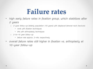 Failure rates
• high early failure rates in fixation group, which stabilizes after
2 years
o 2-year follow-up (elderly population >70 years) with displaced femoral neck fractures
• 46% with fixation techniques
• 8% with arthroplasty techniques
o 2-to-10 year follow-up
• failure rate approx. 2-4%, respectively
• overall failure rates still higher in fixation vs. arthoplasty at
10-year follow-up
 