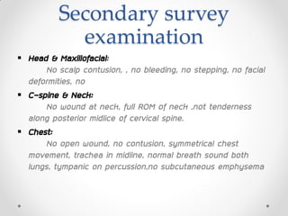 Secondary survey
examination
 Head & Maxillofacial:
No scalp contusion, , no bleeding, no stepping, no facial
deformities, no
 C-spine & Neck:
No wound at neck, full ROM of neck ,not tenderness
along posterior midlice of cervical spine.
 Chest:
No open wound, no contusion, symmetrical chest
movement, trachea in midline, normal breath sound both
lungs, tympanic on percussion,no subcutaneous emphysema
 