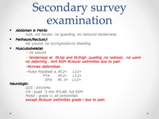 Secondary survey
examination
 Abdomen & Pelvis:
Soft, not tender, no guarding, no rebound tenderness
 Perineum/Rectum/:
No wound, no ecchymosis,no bleeding
 Musculoskeletal:
- no wound
- tenderness at Rt.hip and Rt.thigh ,swelling ,no redness , no warm
no deformity , limit ROM Rt.lower extrimities due to pain
-Rt.knee deformities
-Pulse Popliteal a. Rt.2+ Lt.2+
PTA Rt.2+ Lt.2+
DPA Rt. 2+ Lt.2+
Neurologic:
GCS : E4V5M6
CN : pupil 3 mm RTLBE, full EOM
Motor : grade V, all extremities
except Rt.lower extrimities grade I due to pain
 