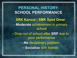 PERSONAL HISTORY:                      SCHOOL PERFORMANCESRK Kancut| SMK Syed OmarModerate achievement in primary schoolDrop-out of school after SRP due to poor performanceNo disciplinary problemSocialize with friends