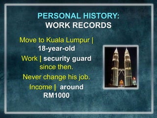 PERSONAL HISTORY:                          WORK RECORDSMove to Kuala Lumpur | 18-year-oldWork | security guard since then.Never change his job.Income | around RM1000