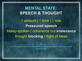 MENTAL STATE:                                 SPEECH & THOUGHT↑ amount | ↑ tone | ↑ ratePressured speechMalay-spoken | coherence but irrelevancethought blocking | flight of ideasNOLoose/clang association | circumstantialities | neologism | obsession/phobua | delusionsSuicidal thought