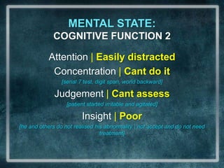 MENTAL STATE:                             COGNITIVE FUNCTION 2Attention | Easily distractedConcentration | Cant do it[serial 7 test, digit span, world backward]Judgement | Cant assess[patient started irritable and agitated]Insight | Poor [he and others do not realised his abnormality | not accept and do not need treatment]