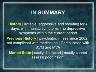 IN SUMMARYHistory| irritable, aggressive and shouting for 4 days, with maniac symptoms | no depressive symptoms within the current periodPrevious History | psychiatric illness since 2002 | not complicant with medication | Complicated with AVM and MVAMental State | easilydistracted | mostly cannot assess| poorinsight