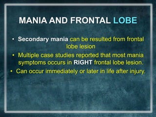 MANIA AND FRONTAL LOBESecondary mania can be resulted from frontal lobe lesionMultiple case studies reported that most mania symptoms occurs in RIGHT frontal lobe lesion.Can occur immediately or later in life after injury.