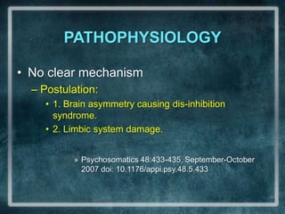 PATHOPHYSIOLOGYNo clear mechanismPostulation: 1. Brain asymmetry causing dis-inhibition syndrome.2. Limbic system damage. Psychosomatics 48:433-435, September-October 2007 doi: 10.1176/appi.psy.48.5.433 