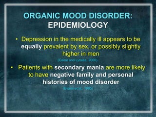 ORGANIC MOOD DISORDER: EPIDEMIOLOGYDepression in the medically ill appears to be equally prevalent by sex, or possibly slightly higher in men (Caine and Lyness, 2000).Patients with secondary mania are more likely to have negative family and personal histories of mood disorder (Evans et al., 1995)