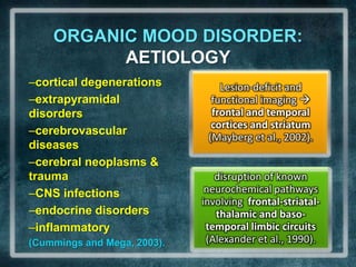 ORGANIC MOOD DISORDER: AETIOLOGYcortical degenerationsextrapyramidal disorderscerebrovascular diseasescerebral neoplasms & traumaCNS infections endocrine disordersinflammatory (Cummings and Mega, 2003). 