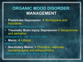 ORGANIC MOOD DISORDER: MANAGEMENTPoststroke Depression  Nortriptylineand trazodone. (Lipsey et al., 1984; Reding et al., 1986). Traumatic Brain Injury Depression Desipramineand sertraline (Wroblewski et al., 1996; Fann et al., 2000).Manic Lithium (Evans et al., 1995). SecondaryMania Clonidine, valproate, carbamazepine and antipsychotics(Bakchine et al., 1989; Starkstein et al., 1991)