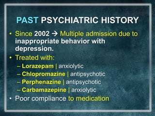 PAST PSYCHIATRIC HISTORYSince 2002  Multiple admission due to inappropriate behavior with depression.Treated with:Lorazepam| anxiolyticChlopromazine | antipsychoticPerphenazine | antipsychoticCarbamazepine | anxiolyticPoor compliance to medication
