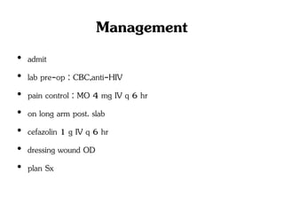 Management
• admit
• lab pre-op : CBC,anti-HIV
• pain control : MO 4 mg IV q 6 hr
• on long arm post. slab
• cefazolin 1 g IV q 6 hr
• dressing wound OD
• plan Sx
 