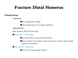 Fracture Distal Humerus
Pathophysiology
◦mechanism
■low energy falls in elderly
■high energy impact in younger population
◦pathoanatomy
elbow position affects fracture type
■elbow flexed < 90 degrees
■axial load leads to transcolumnar fracture
■direct posterior blow leads to olecranon fracture with or without distal
humerus involvement
■elbow flexed > 90 degrees
■may lead to intercondylar fracture
 