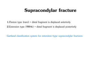 Supracondylar fracture
1.Flexion type (rare) - distal fragment is displaced anteriorly
2.Extension type (98%) - distal fragment is displaced posteriorly
Gartland classification system for extension-type supracondylar fractures
 