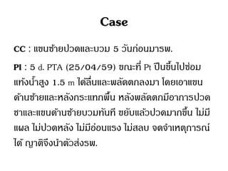 Case
CC : แขนซ้ายปวดและบวม 5 วันก่อนมารพ.
PI : 5 d. PTA (25/04/59) ขณะที่ Pt ปีนขึ้นไปซ่อม
แท้งน้าสูง 1.5 m ได้ลื่นและพลัดตกลงมา โดยเอาแขน
ด้านซ้ายและหลังกระแทกพื้น หลังพลัดตกมีอาการปวด
ชาและแขนด้านซ้ายบวมทันที ขยับแล้วปวดมากขึ้น ไม่มี
แผล ไม่ปวดหลัง ไม่มีอ่อนแรง ไม่สลบ จดจาเหตุการณ์
ได้ ญาติจึงนาตัวส่งรพ.
 