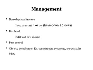 Management
• Non-displaced fracture
: long arm cast 4-6 wk (ในท่างอศอก 90 องศา)
• Displaced
: ORIF and early exercise
• Pain control
• Observe complication Ex. compartment syndrome,neurovascular
injury
 