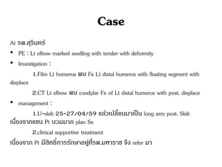 Case
At รพ.สุรินทร์
• PE : Lt elbow marked swelling with tender with deformity
• Investigation :
1.Film Lt humerus พบ Fx Lt distal humerus with fluating segment with
displace
2.CT Lt elbow พบ condylar Fx of Lt distal humerus with post. displace
• management :
1.U-slab 25-27/04/59 แล้วเปลี่ยนมาเป็น long arm post. Slab
เนื่องจากแขน Pt บวมมาก plan Sx
2.clinical supportive treatment
เนื่องจาก Pt มีสิทธิ์การรักษาอยู่ที่รพ.มหาราช จึง refer มา
 