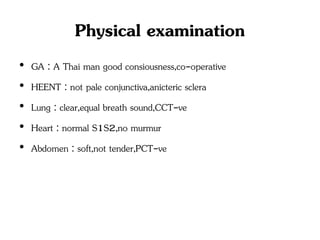 Physical examination
• GA : A Thai man good consiousness,co-operative
• HEENT : not pale conjunctiva,anicteric sclera
• Lung : clear,equal breath sound,CCT-ve
• Heart : normal S1S2,no murmur
• Abdomen : soft,not tender,PCT-ve
 