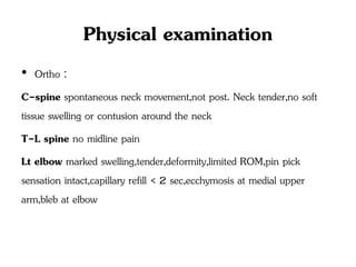 Physical examination
• Ortho :
C-spine spontaneous neck movement,not post. Neck tender,no soft
tissue swelling or contusion around the neck
T-L spine no midline pain
Lt elbow marked swelling,tender,deformity,limited ROM,pin pick
sensation intact,capillary refill < 2 sec,ecchymosis at medial upper
arm,bleb at elbow
 