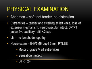 PHYSICAL EXAMINATION
• Abdomen – soft, not tender, no distension
• Extremities – tender and swelling at left knee, loss of
extensor mechanism, neurovascular intact, DP/PT
pulse 2+, capillary refill <2 sec
• LN – no lymphadenopathy
• Neuro exam – E4V5M6 pupil 3 mm RTLBE
• Motor : grade V all extremities
• Sensation : intact
• DTR : 2+
 