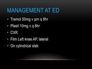 MANAGEMENT AT ED
• Tramol 50mg v prn q 6hr
• Plasil 10mg v q 6hr
• CXR
• Film Left knee AP, lateral
• On cylindrical slab
 