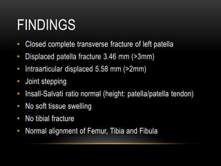 FINDINGS
• Closed complete transverse fracture of left patella
• Displaced patella fracture 3.46 mm (>3mm)
• Intraarticular displaced 5.58 mm (>2mm)
• Joint stepping
• Insall-Salvati ratio normal (height: patella/patella tendon)
• No soft tissue swelling
• No tibial fracture
• Normal alignment of Femur, Tibia and Fibula
 