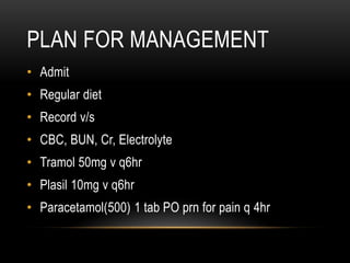 PLAN FOR MANAGEMENT
• Admit
• Regular diet
• Record v/s
• CBC, BUN, Cr, Electrolyte
• Tramol 50mg v q6hr
• Plasil 10mg v q6hr
• Paracetamol(500) 1 tab PO prn for pain q 4hr
 