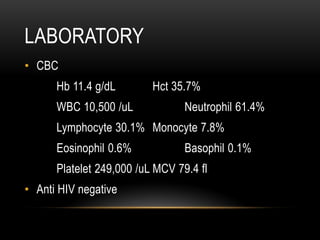 LABORATORY
• CBC
Hb 11.4 g/dL Hct 35.7%
WBC 10,500 /uL Neutrophil 61.4%
Lymphocyte 30.1% Monocyte 7.8%
Eosinophil 0.6% Basophil 0.1%
Platelet 249,000 /uL MCV 79.4 fl
• Anti HIV negative
 
