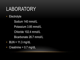 LABORATORY
• Electrolyte
Sodium 140 mmol/L
Potassium 3.85 mmol/L
Chloride 102.4 mmol/L
Bicarbonate 26.7 mmol/L
• BUN = 11.3 mg/dL
• Creatinine = 0.7 mg/dL
 