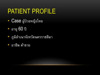 PATIENT PROFILE
• Case ผู้ป่วยหญิงไทย
• อายุ 60 ปี
• ภูมิลาเนาจังหวัดนครราชสีมา
• อาชีพ ค้าขาย
 