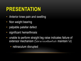 PRESENTATION
• Anterior knee pain and swelling
• Non weight bearing
• palpable patellar defect
• significant hemarthrosis
• unable to perform straight leg raise indicates failure of
extensor mechanism (ไม่สามารถเหยียดหัวเข่า maintain ได้)
• retinaculum disrupted
 