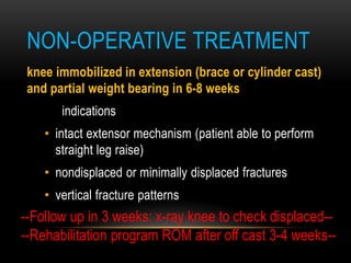 NON-OPERATIVE TREATMENT
knee immobilized in extension (brace or cylinder cast)
and partial weight bearing in 6-8 weeks
indications
• intact extensor mechanism (patient able to perform
straight leg raise)
• nondisplaced or minimally displaced fractures
• vertical fracture patterns
--Follow up in 3 weeks: x-ray knee to check displaced--
--Rehabilitation program ROM after off cast 3-4 weeks--
 