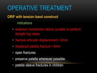 OPERATIVE TREATMENT
ORIF with tension band construct
indications
• extensor mechanism failure (unable to perform
straight leg raise)
• fracture articular displacement >2mm
• displaced patella fracture >3mm
• open fractures
• preserve patella whenever possible
• patella sleeve fractures in children
 